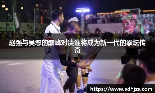 赵强与吴悠的巅峰对决谁将成为新一代的拳坛传奇